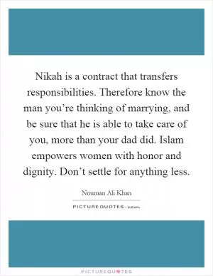Nikah is a contract that transfers responsibilities. Therefore know the man you’re thinking of marrying, and be sure that he is able to take care of you, more than your dad did. Islam empowers women with honor and dignity. Don’t settle for anything less Picture Quote #1