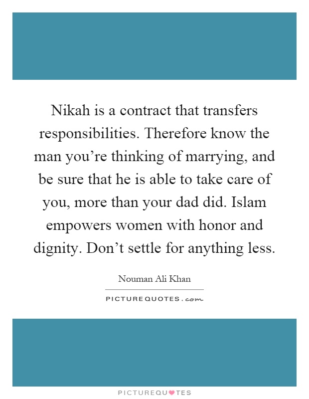 Nikah is a contract that transfers responsibilities. Therefore know the man you're thinking of marrying, and be sure that he is able to take care of you, more than your dad did. Islam empowers women with honor and dignity. Don't settle for anything less Picture Quote #1