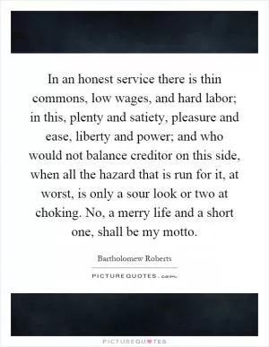 In an honest service there is thin commons, low wages, and hard labor; in this, plenty and satiety, pleasure and ease, liberty and power; and who would not balance creditor on this side, when all the hazard that is run for it, at worst, is only a sour look or two at choking. No, a merry life and a short one, shall be my motto Picture Quote #1