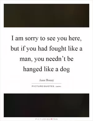 I am sorry to see you here, but if you had fought like a man, you needn’t be hanged like a dog Picture Quote #1
