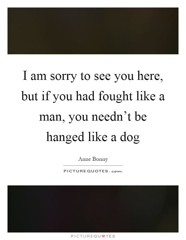 I am sorry to see you here, but if you had fought like a man, you needn't be hanged like a dog Picture Quote #1