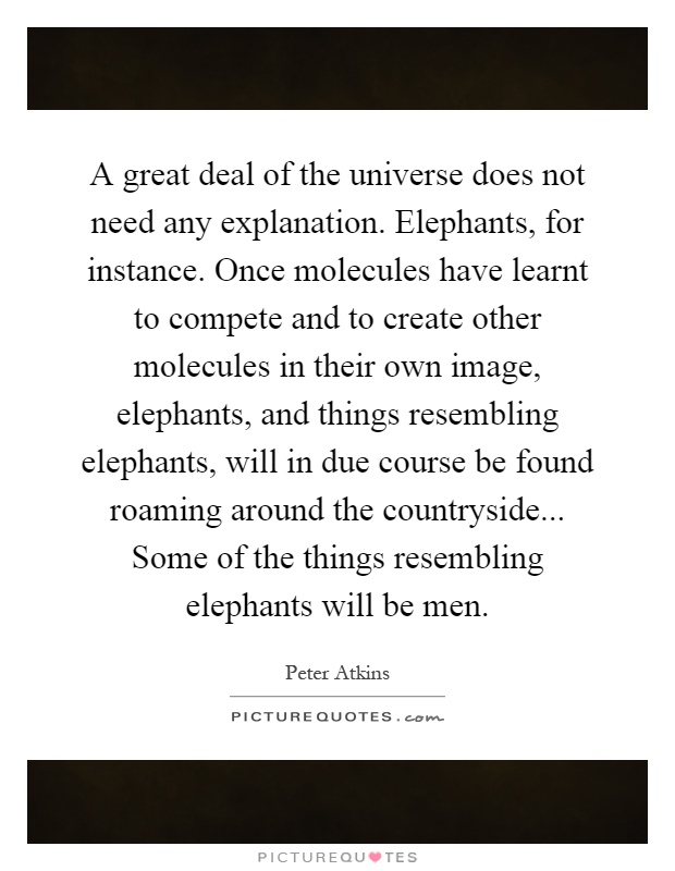 A great deal of the universe does not need any explanation. Elephants, for instance. Once molecules have learnt to compete and to create other molecules in their own image, elephants, and things resembling elephants, will in due course be found roaming around the countryside... Some of the things resembling elephants will be men Picture Quote #1