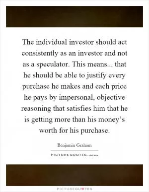 The individual investor should act consistently as an investor and not as a speculator. This means... that he should be able to justify every purchase he makes and each price he pays by impersonal, objective reasoning that satisfies him that he is getting more than his money’s worth for his purchase Picture Quote #1