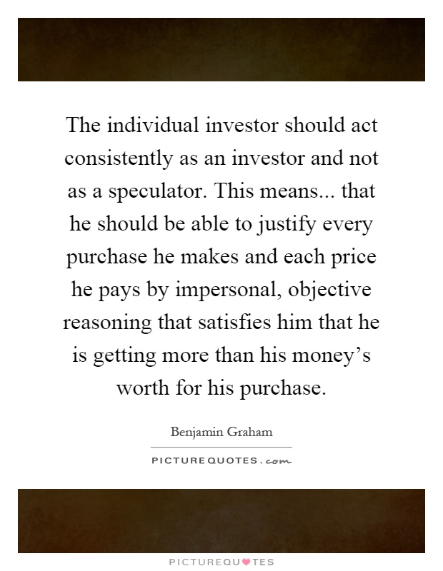 The individual investor should act consistently as an investor and not as a speculator. This means... that he should be able to justify every purchase he makes and each price he pays by impersonal, objective reasoning that satisfies him that he is getting more than his money's worth for his purchase Picture Quote #1