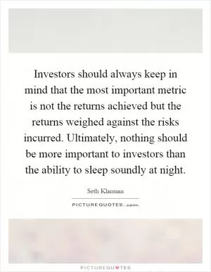 Investors should always keep in mind that the most important metric is not the returns achieved but the returns weighed against the risks incurred. Ultimately, nothing should be more important to investors than the ability to sleep soundly at night Picture Quote #1
