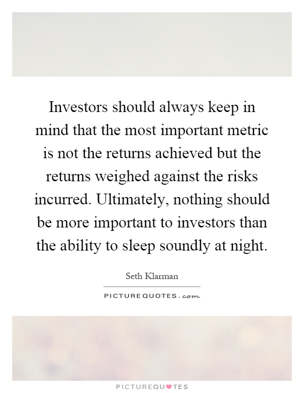Investors should always keep in mind that the most important metric is not the returns achieved but the returns weighed against the risks incurred. Ultimately, nothing should be more important to investors than the ability to sleep soundly at night Picture Quote #1