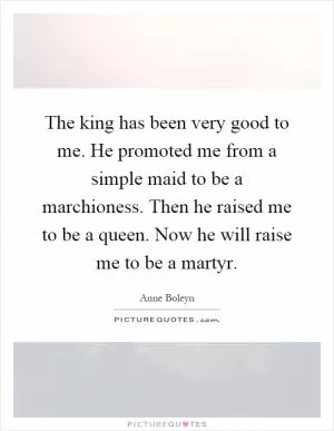 The king has been very good to me. He promoted me from a simple maid to be a marchioness. Then he raised me to be a queen. Now he will raise me to be a martyr Picture Quote #1
