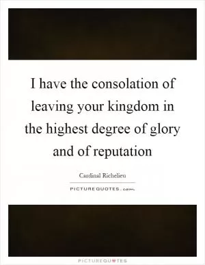 I have the consolation of leaving your kingdom in the highest degree of glory and of reputation Picture Quote #1