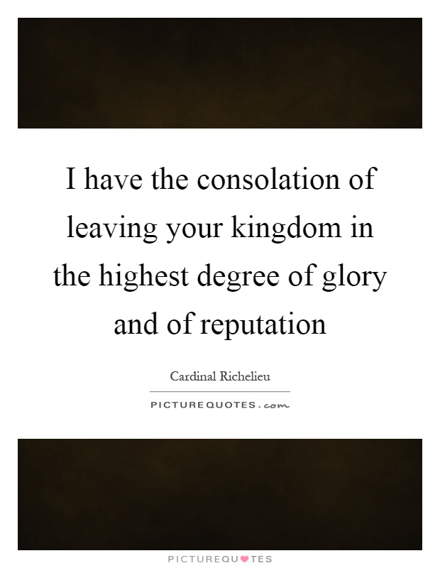 I have the consolation of leaving your kingdom in the highest degree of glory and of reputation Picture Quote #1
