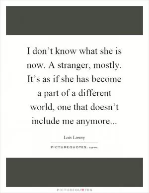 I don’t know what she is now. A stranger, mostly. It’s as if she has become a part of a different world, one that doesn’t include me anymore Picture Quote #1