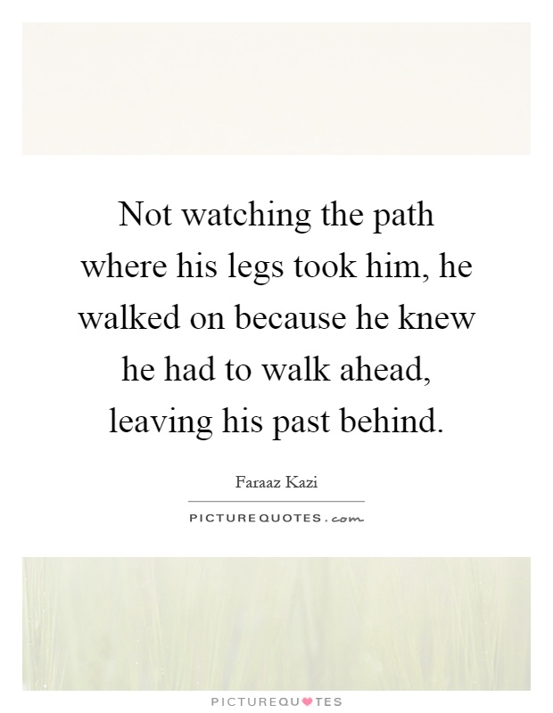 Not watching the path where his legs took him, he walked on because he knew he had to walk ahead, leaving his past behind Picture Quote #1