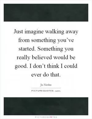 Just imagine walking away from something you’ve started. Something you really believed would be good. I don’t think I could ever do that Picture Quote #1