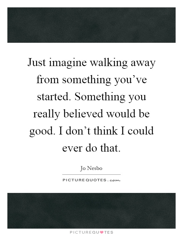 Just imagine walking away from something you've started. Something you really believed would be good. I don't think I could ever do that Picture Quote #1