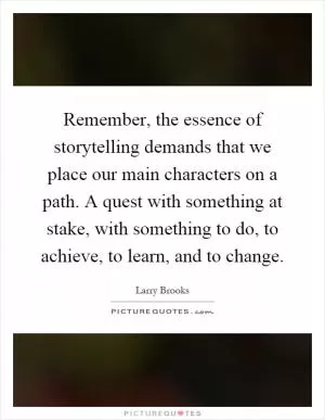 Remember, the essence of storytelling demands that we place our main characters on a path. A quest with something at stake, with something to do, to achieve, to learn, and to change Picture Quote #1