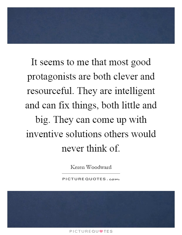 It seems to me that most good protagonists are both clever and resourceful. They are intelligent and can fix things, both little and big. They can come up with inventive solutions others would never think of Picture Quote #1