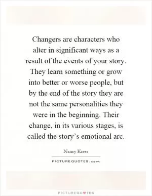 Changers are characters who alter in significant ways as a result of the events of your story. They learn something or grow into better or worse people, but by the end of the story they are not the same personalities they were in the beginning. Their change, in its various stages, is called the story’s emotional arc Picture Quote #1