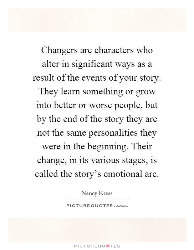 Changers are characters who alter in significant ways as a result of the events of your story. They learn something or grow into better or worse people, but by the end of the story they are not the same personalities they were in the beginning. Their change, in its various stages, is called the story's emotional arc Picture Quote #1