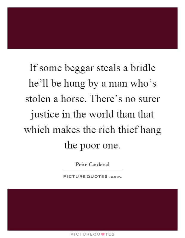 If some beggar steals a bridle he'll be hung by a man who's stolen a horse. There's no surer justice in the world than that which makes the rich thief hang the poor one Picture Quote #1