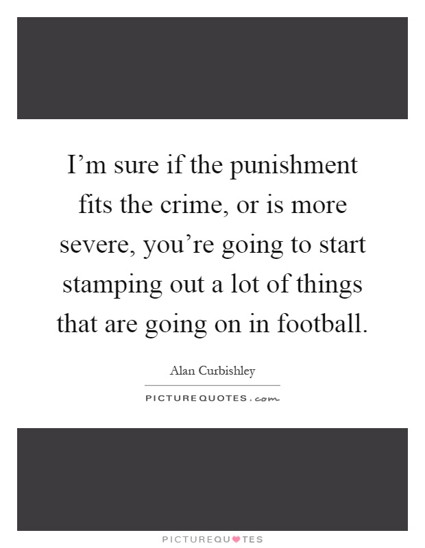 I'm sure if the punishment fits the crime, or is more severe, you're going to start stamping out a lot of things that are going on in football Picture Quote #1