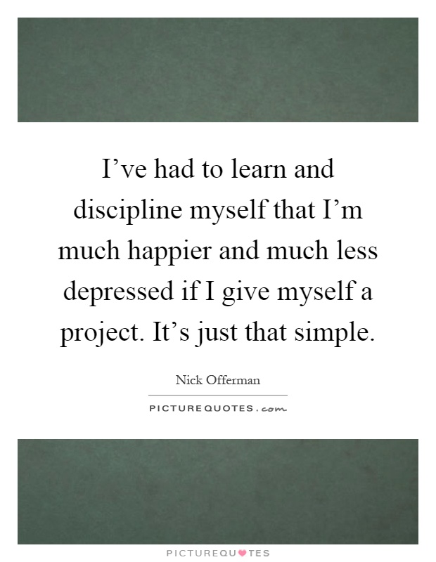 I've had to learn and discipline myself that I'm much happier and much less depressed if I give myself a project. It's just that simple Picture Quote #1