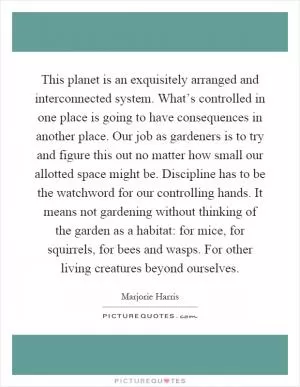 This planet is an exquisitely arranged and interconnected system. What’s controlled in one place is going to have consequences in another place. Our job as gardeners is to try and figure this out no matter how small our allotted space might be. Discipline has to be the watchword for our controlling hands. It means not gardening without thinking of the garden as a habitat: for mice, for squirrels, for bees and wasps. For other living creatures beyond ourselves Picture Quote #1
