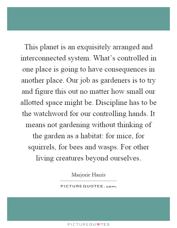 This planet is an exquisitely arranged and interconnected system. What's controlled in one place is going to have consequences in another place. Our job as gardeners is to try and figure this out no matter how small our allotted space might be. Discipline has to be the watchword for our controlling hands. It means not gardening without thinking of the garden as a habitat: for mice, for squirrels, for bees and wasps. For other living creatures beyond ourselves Picture Quote #1