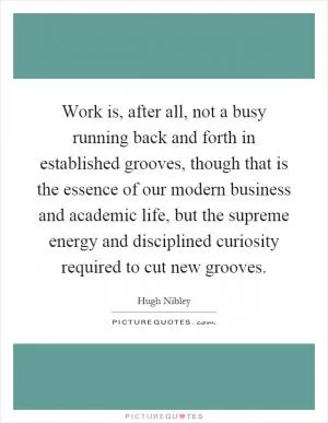 Work is, after all, not a busy running back and forth in established grooves, though that is the essence of our modern business and academic life, but the supreme energy and disciplined curiosity required to cut new grooves Picture Quote #1