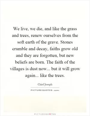 We live, we die, and like the grass and trees, renew ourselves from the soft earth of the grave. Stones crumble and decay, faiths grow old and they are forgotten, but new beliefs are born. The faith of the villages is dust now... but it will grow again... like the trees Picture Quote #1