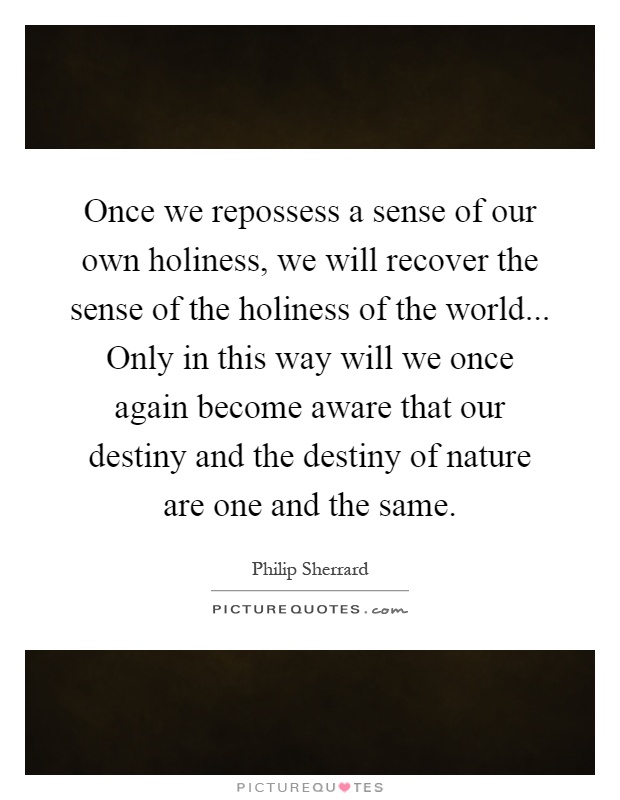 Once we repossess a sense of our own holiness, we will recover the sense of the holiness of the world... Only in this way will we once again become aware that our destiny and the destiny of nature are one and the same Picture Quote #1