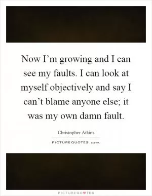 Now I’m growing and I can see my faults. I can look at myself objectively and say I can’t blame anyone else; it was my own damn fault Picture Quote #1