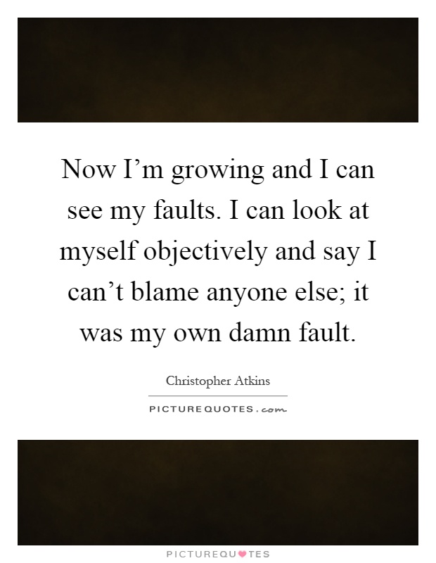 Now I'm growing and I can see my faults. I can look at myself objectively and say I can't blame anyone else; it was my own damn fault Picture Quote #1