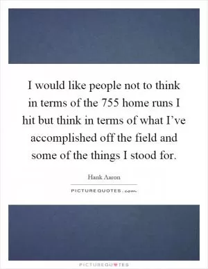 I would like people not to think in terms of the 755 home runs I hit but think in terms of what I’ve accomplished off the field and some of the things I stood for Picture Quote #1