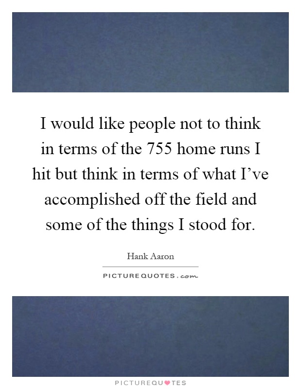 I would like people not to think in terms of the 755 home runs I hit but think in terms of what I've accomplished off the field and some of the things I stood for Picture Quote #1