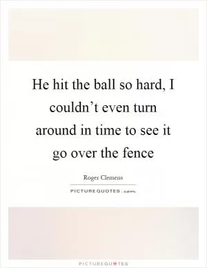 He hit the ball so hard, I couldn’t even turn around in time to see it go over the fence Picture Quote #1