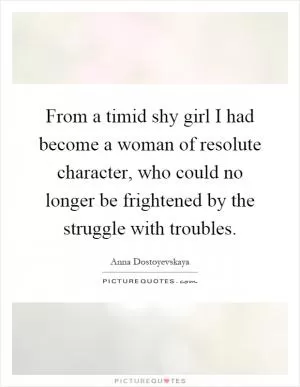 From a timid shy girl I had become a woman of resolute character, who could no longer be frightened by the struggle with troubles Picture Quote #1