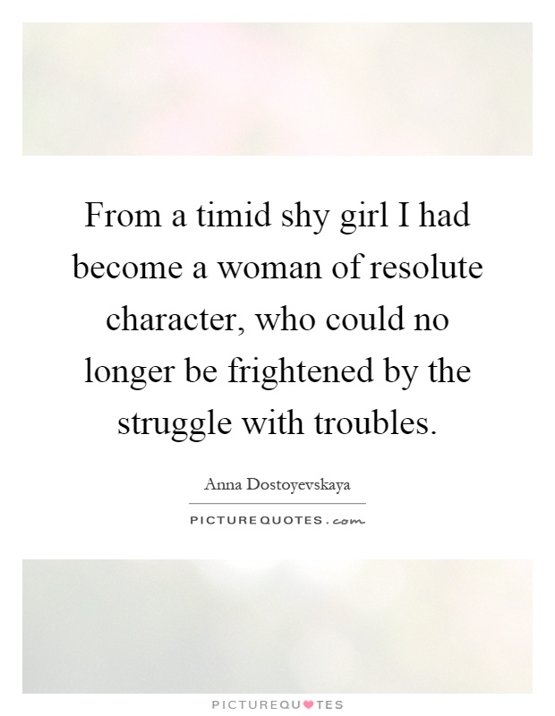 From a timid shy girl I had become a woman of resolute character, who could no longer be frightened by the struggle with troubles Picture Quote #1