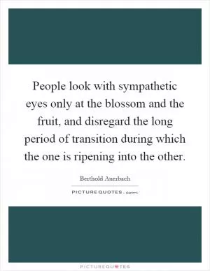 People look with sympathetic eyes only at the blossom and the fruit, and disregard the long period of transition during which the one is ripening into the other Picture Quote #1