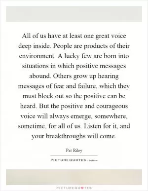 All of us have at least one great voice deep inside. People are products of their environment. A lucky few are born into situations in which positive messages abound. Others grow up hearing messages of fear and failure, which they must block out so the positive can be heard. But the positive and courageous voice will always emerge, somewhere, sometime, for all of us. Listen for it, and your breakthroughs will come Picture Quote #1