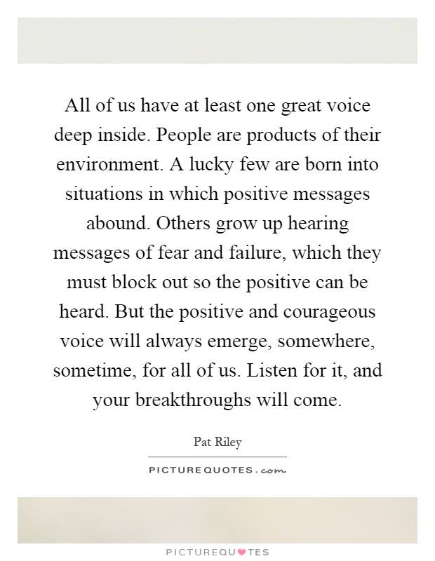 All of us have at least one great voice deep inside. People are products of their environment. A lucky few are born into situations in which positive messages abound. Others grow up hearing messages of fear and failure, which they must block out so the positive can be heard. But the positive and courageous voice will always emerge, somewhere, sometime, for all of us. Listen for it, and your breakthroughs will come Picture Quote #1