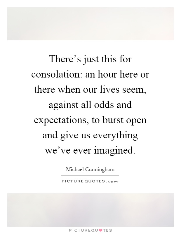 There's just this for consolation: an hour here or there when our lives seem, against all odds and expectations, to burst open and give us everything we've ever imagined Picture Quote #1