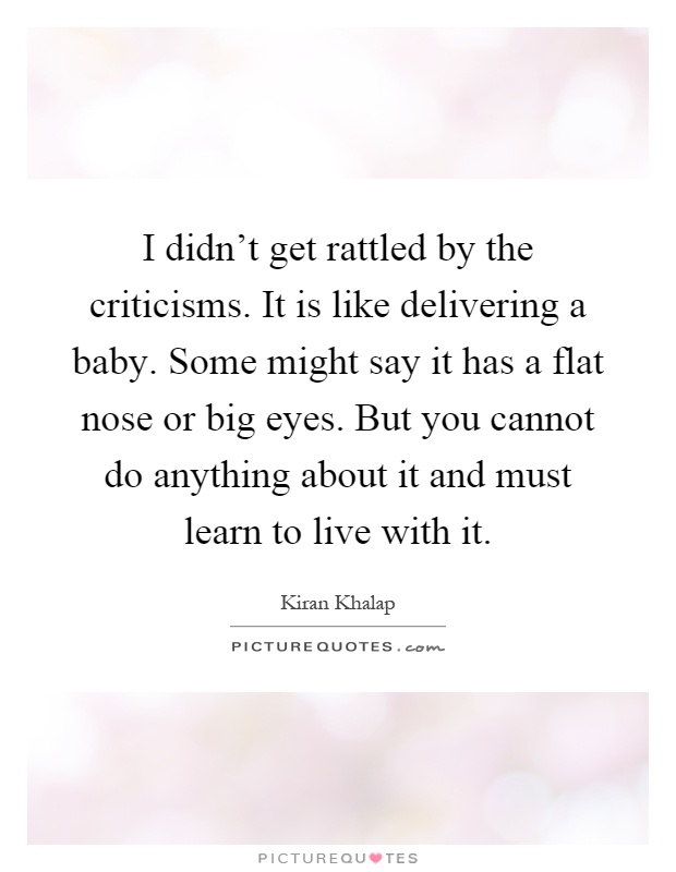 I didn't get rattled by the criticisms. It is like delivering a baby. Some might say it has a flat nose or big eyes. But you cannot do anything about it and must learn to live with it Picture Quote #1