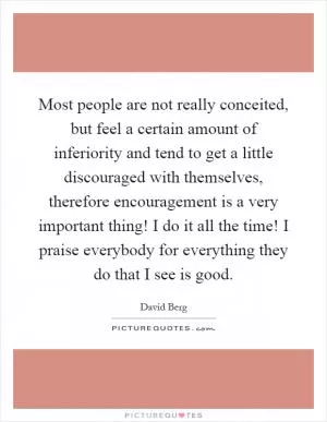 Most people are not really conceited, but feel a certain amount of inferiority and tend to get a little discouraged with themselves, therefore encouragement is a very important thing! I do it all the time! I praise everybody for everything they do that I see is good Picture Quote #1