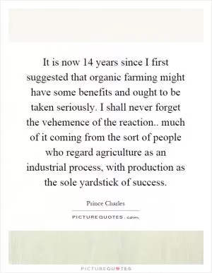 It is now 14 years since I first suggested that organic farming might have some benefits and ought to be taken seriously. I shall never forget the vehemence of the reaction.. much of it coming from the sort of people who regard agriculture as an industrial process, with production as the sole yardstick of success Picture Quote #1