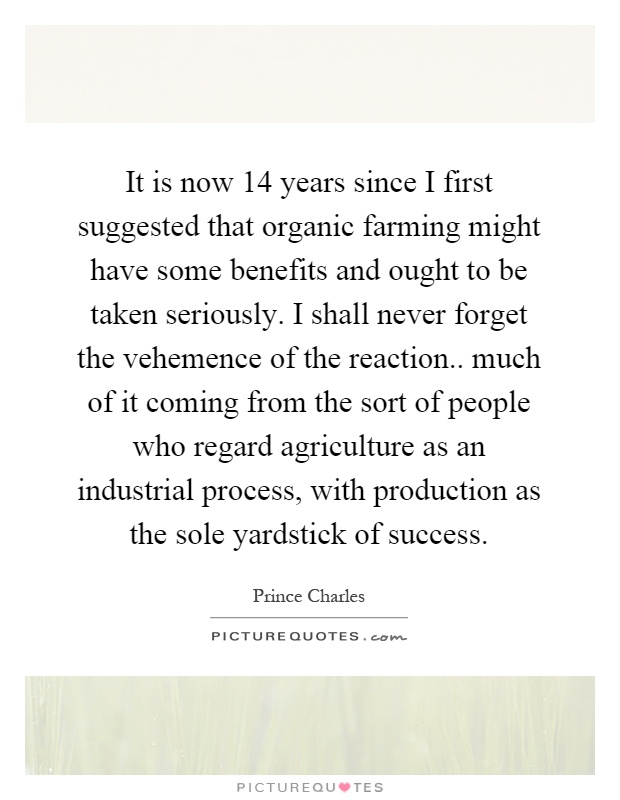 It is now 14 years since I first suggested that organic farming might have some benefits and ought to be taken seriously. I shall never forget the vehemence of the reaction.. much of it coming from the sort of people who regard agriculture as an industrial process, with production as the sole yardstick of success Picture Quote #1