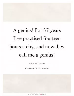 A genius! For 37 years I’ve practised fourteen hours a day, and now they call me a genius! Picture Quote #1