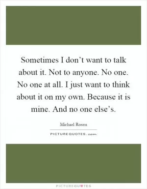 Sometimes I don’t want to talk about it. Not to anyone. No one. No one at all. I just want to think about it on my own. Because it is mine. And no one else’s Picture Quote #1