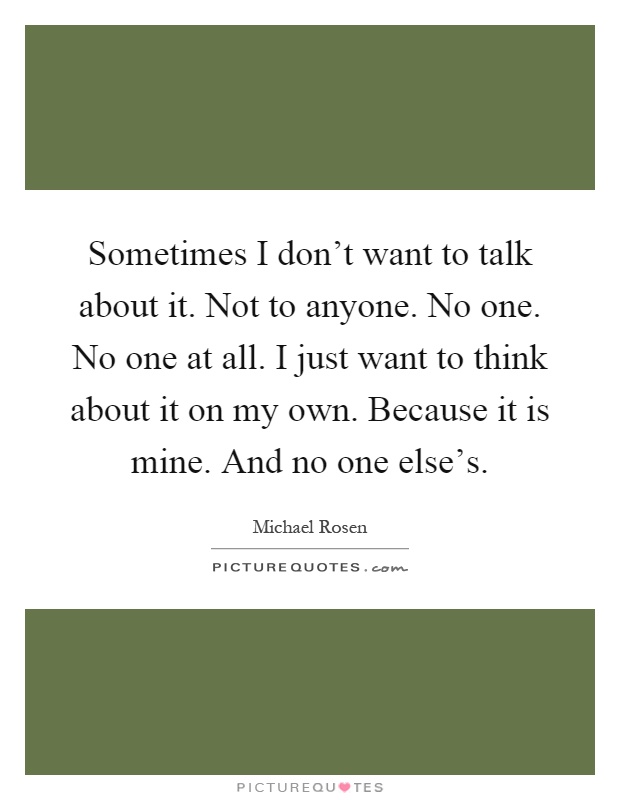 Sometimes I don't want to talk about it. Not to anyone. No one. No one at all. I just want to think about it on my own. Because it is mine. And no one else's Picture Quote #1