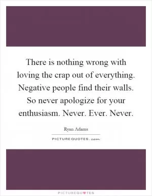 There is nothing wrong with loving the crap out of everything. Negative people find their walls. So never apologize for your enthusiasm. Never. Ever. Never Picture Quote #1