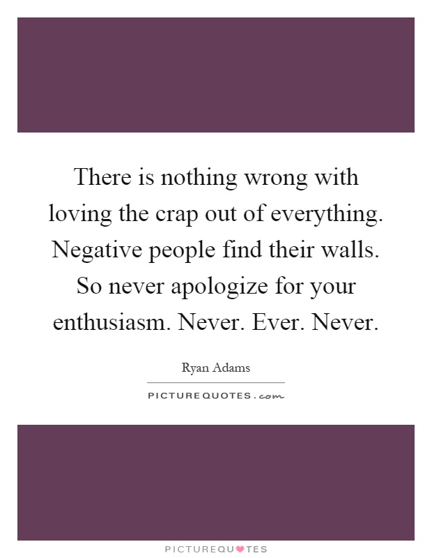There is nothing wrong with loving the crap out of everything. Negative people find their walls. So never apologize for your enthusiasm. Never. Ever. Never Picture Quote #1