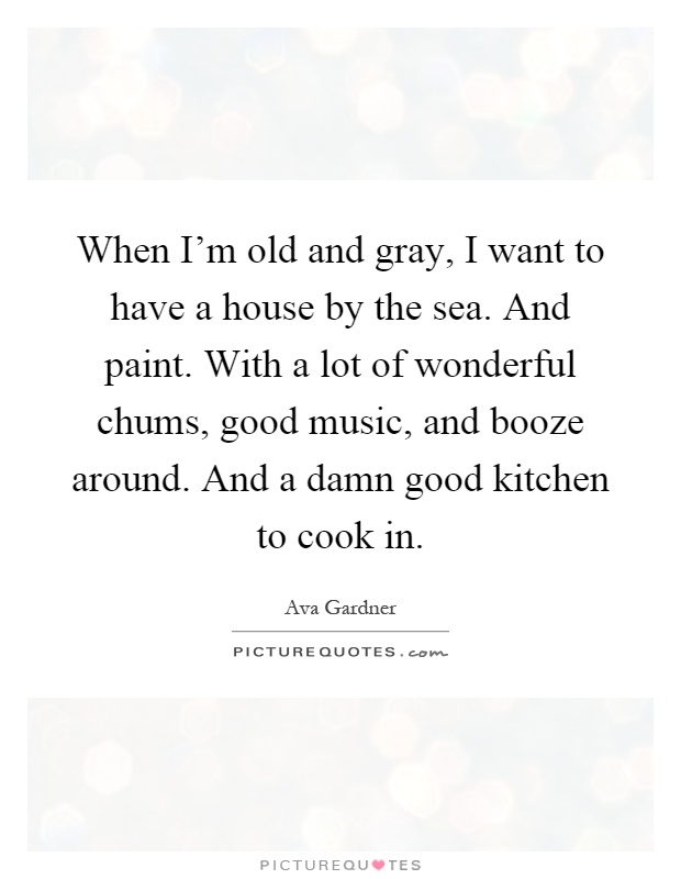 When I'm old and gray, I want to have a house by the sea. And paint. With a lot of wonderful chums, good music, and booze around. And a damn good kitchen to cook in Picture Quote #1